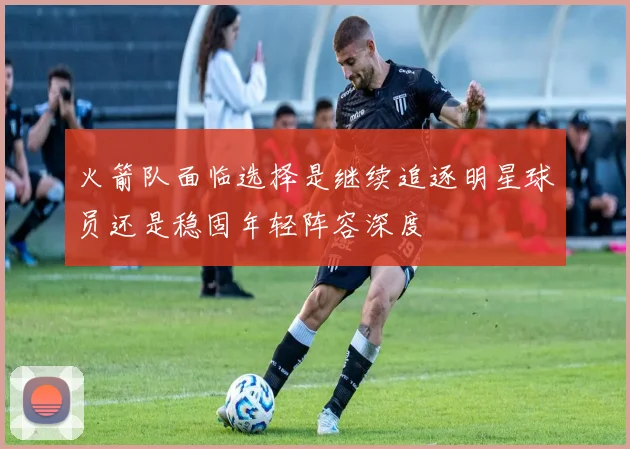 火箭队面临选择是继续追逐明星球员还是稳固年轻阵容深度