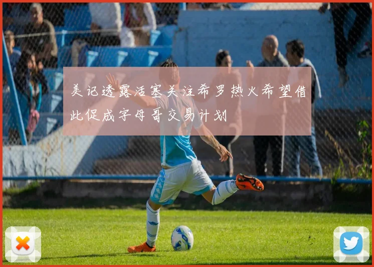 美记透露活塞关注希罗热火希望借此促成字母哥交易计划