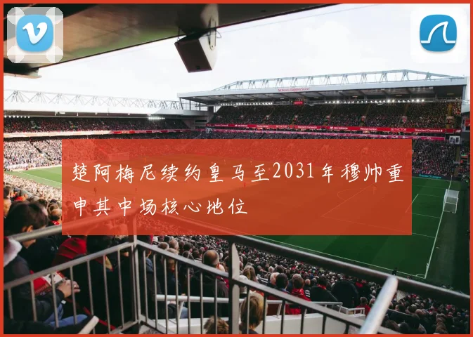 楚阿梅尼续约皇马至2031年穆帅重申其中场核心地位