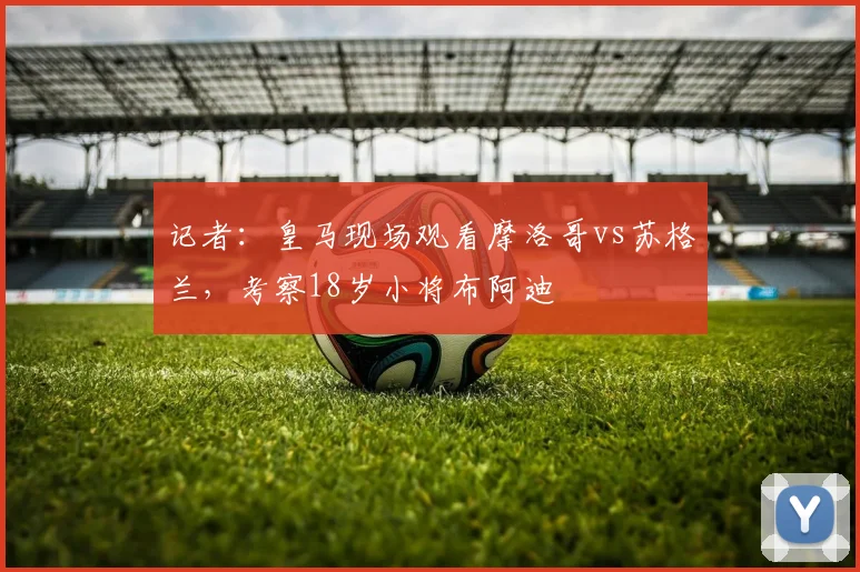 记者：皇马现场观看摩洛哥vs苏格兰，考察18岁小将布阿迪