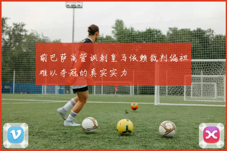 前巴萨高管讽刺皇马依赖裁判偏袒难以夺冠的真实实力