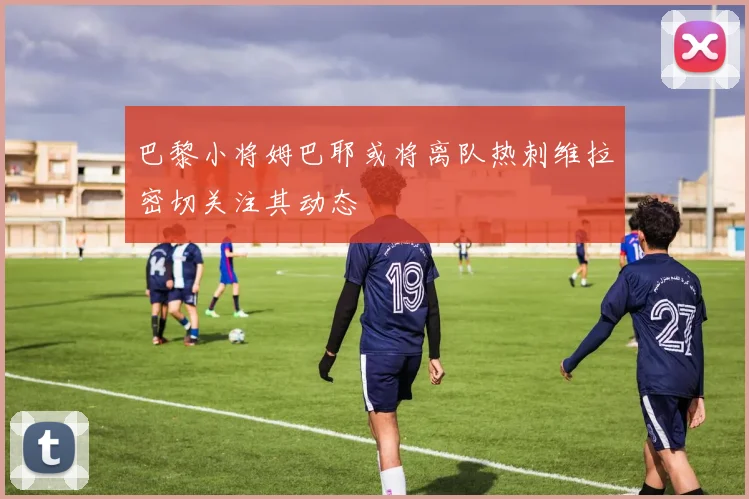 巴黎小将姆巴耶或将离队热刺维拉密切关注其动态