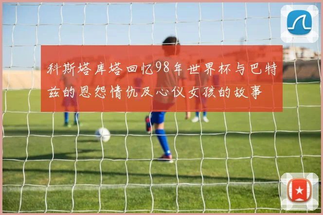 科斯塔库塔回忆98年世界杯与巴特兹的恩怨情仇及心仪女孩的故事