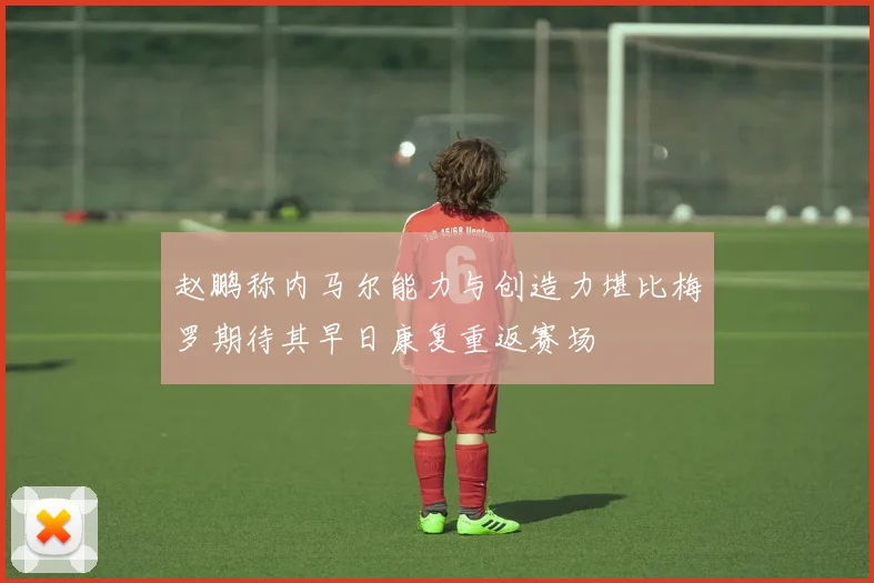 赵鹏称内马尔能力与创造力堪比梅罗期待其早日康复重返赛场