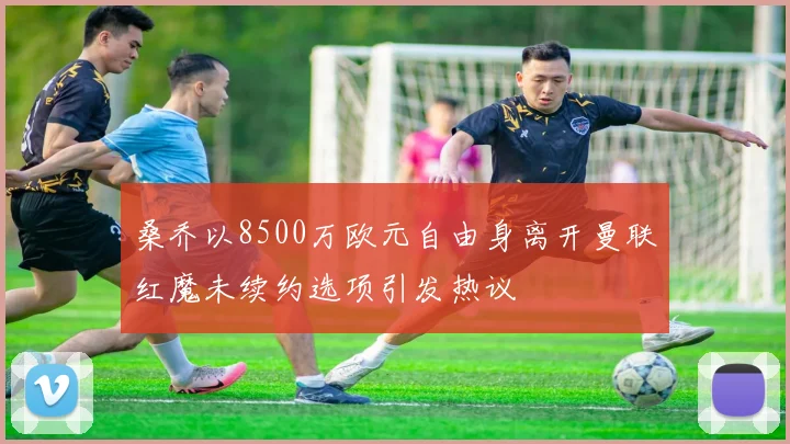桑乔以8500万欧元自由身离开曼联红魔未续约选项引发热议