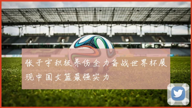 张子宇积极养伤全力备战世界杯展现中国女篮最强实力