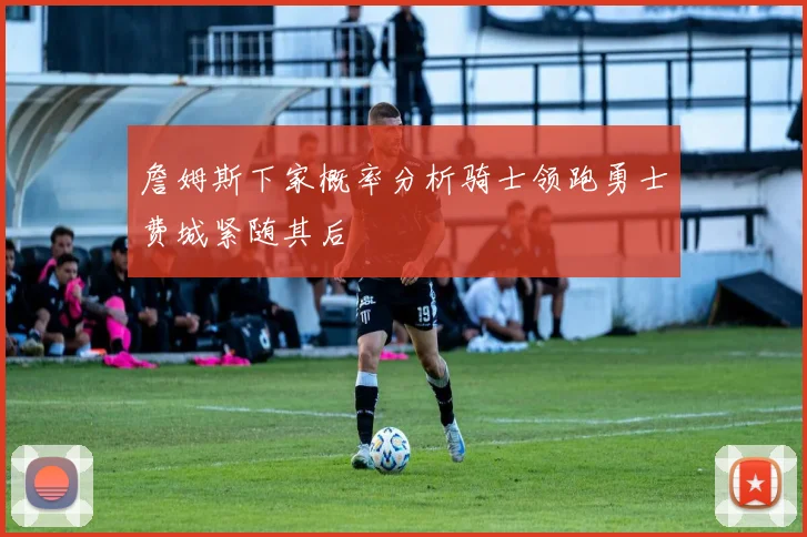 詹姆斯下家概率分析骑士领跑勇士费城紧随其后