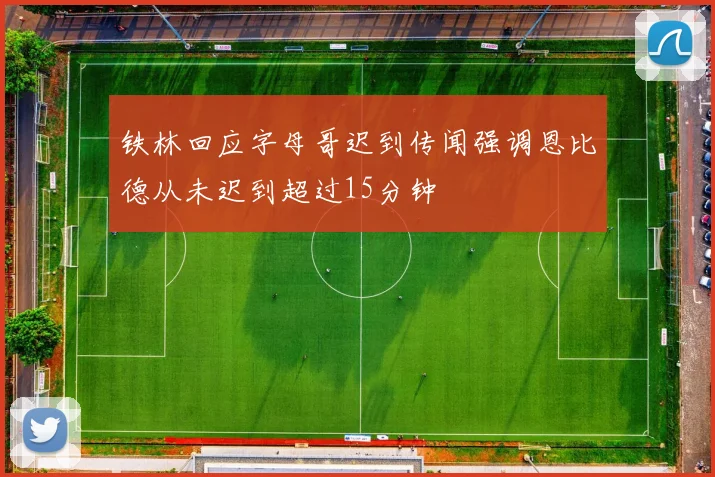 铁林回应字母哥迟到传闻强调恩比德从未迟到超过15分钟