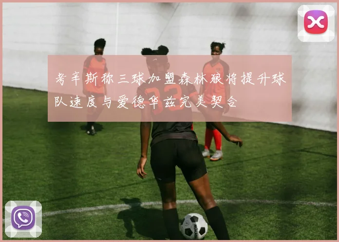 考辛斯称三球加盟森林狼将提升球队速度与爱德华兹完美契合
