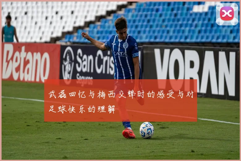 武磊回忆与梅西交锋时的感受与对足球快乐的理解