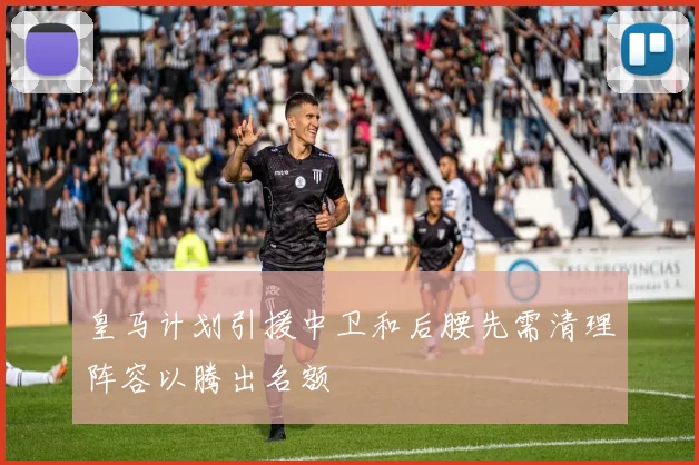 皇马计划引援中卫和后腰先需清理阵容以腾出名额
