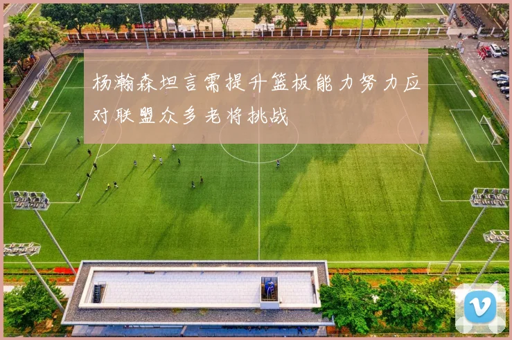 杨瀚森坦言需提升篮板能力努力应对联盟众多老将挑战