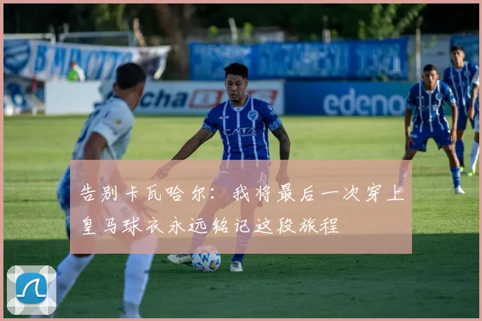 告别卡瓦哈尔：我将最后一次穿上皇马球衣永远铭记这段旅程