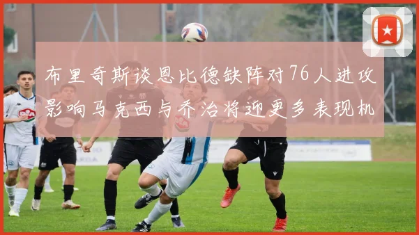 布里奇斯谈恩比德缺阵对76人进攻影响马克西与乔治将迎更多表现机会