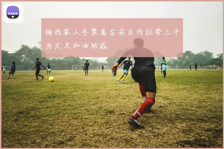 梅西家人齐聚看台安东内拉带三子为丈夫加油助威