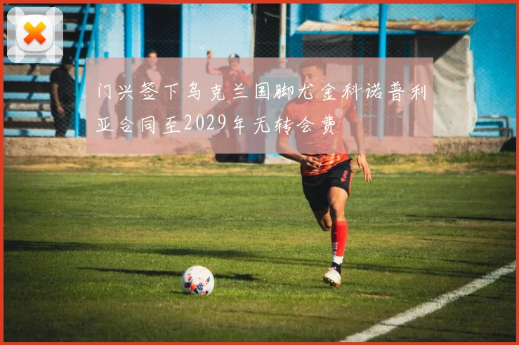 门兴签下乌克兰国脚尤金科诺普利亚合同至2029年无转会费