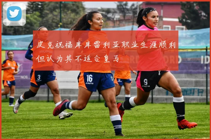 皮克祝福库库雷利亚职业生涯顺利但认为其不适合皇马