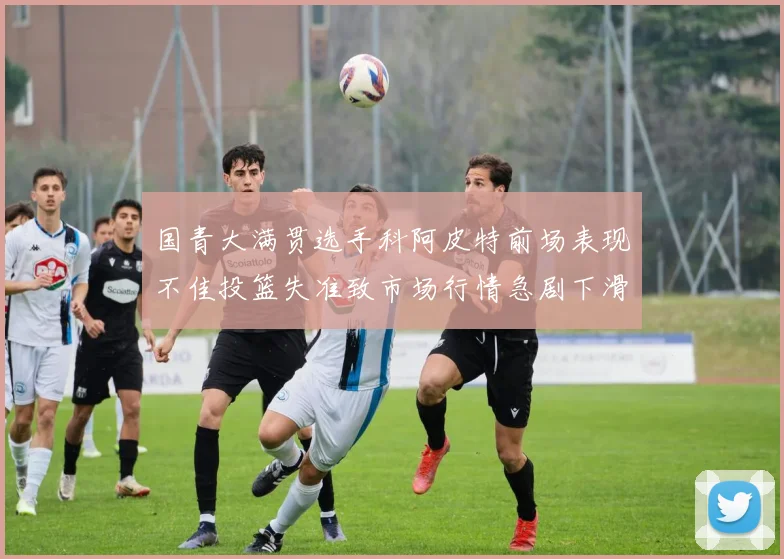 国青大满贯选手科阿皮特前场表现不佳投篮失准致市场行情急剧下滑