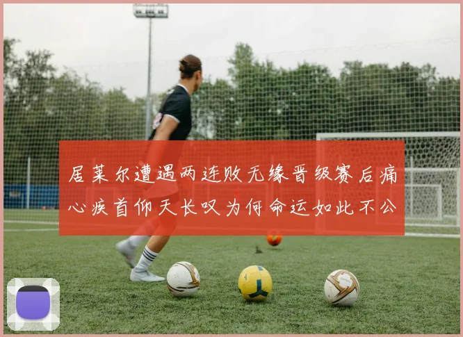 居莱尔遭遇两连败无缘晋级赛后痛心疾首仰天长叹为何命运如此不公