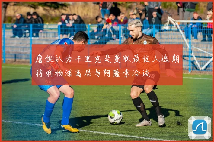 詹俊认为卡里克是曼联最佳人选期待利物浦高层与阿隆索洽谈
