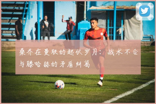 桑乔在曼联的起伏岁月：战术不合与滕哈赫的矛盾纠葛