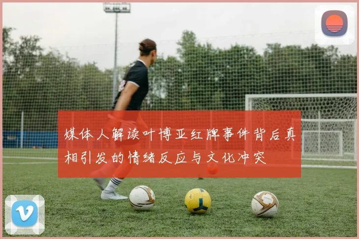 媒体人解读叶博亚红牌事件背后真相引发的情绪反应与文化冲突