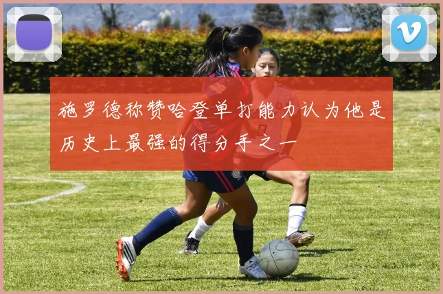 施罗德称赞哈登单打能力认为他是历史上最强的得分手之一