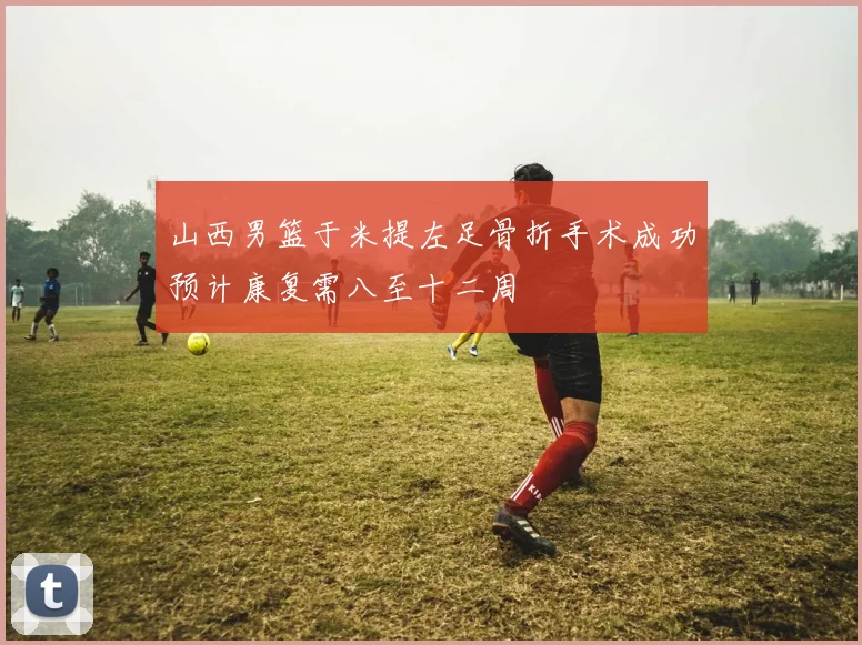 山西男篮于米提左足骨折手术成功预计康复需八至十二周