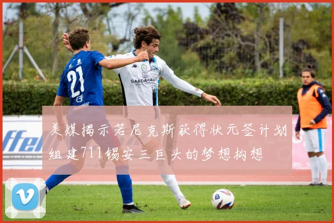 美媒揭示若尼克斯获得状元签计划组建711锡安三巨头的梦想构想