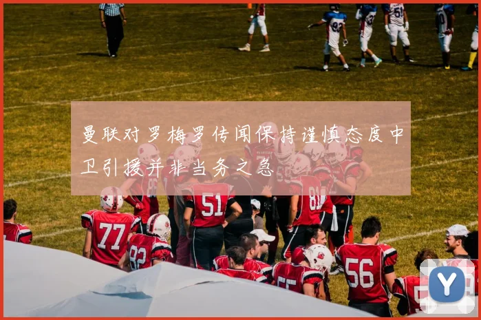 曼联对罗梅罗传闻保持谨慎态度中卫引援并非当务之急