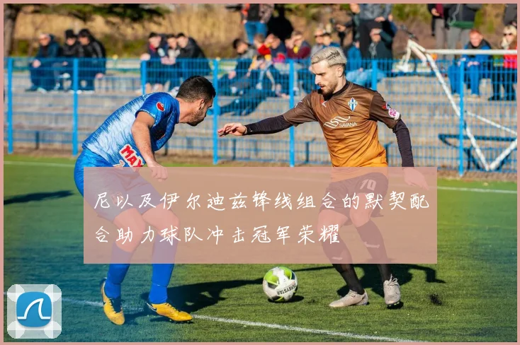 尼以及伊尔迪兹锋线组合的默契配合助力球队冲击冠军荣耀