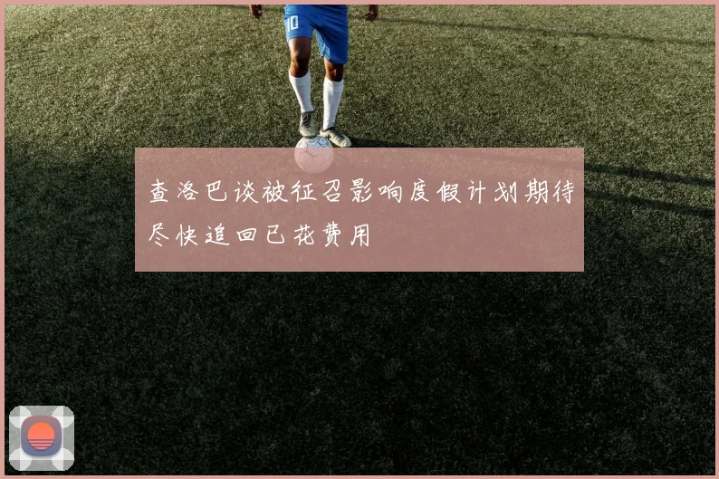 查洛巴谈被征召影响度假计划期待尽快追回已花费用
