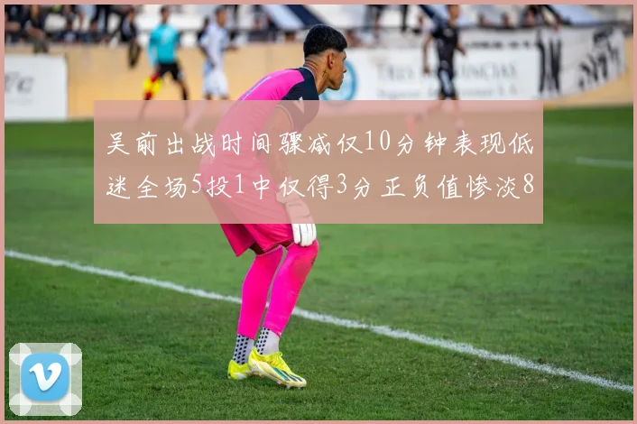 吴前出战时间骤减仅10分钟表现低迷全场5投1中仅得3分正负值惨淡8