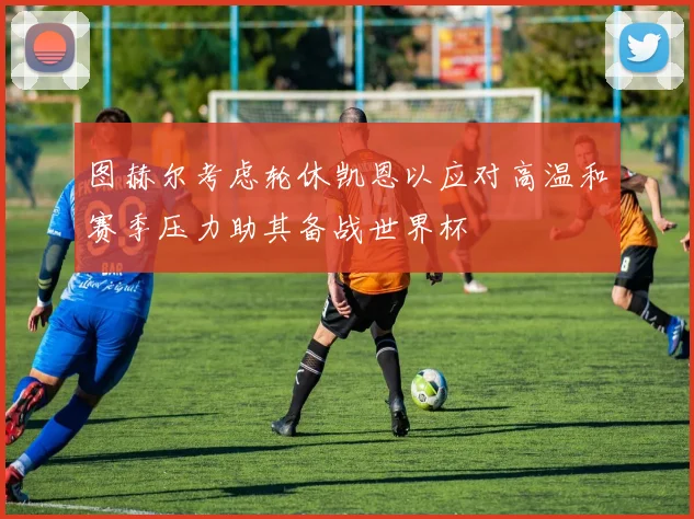 图赫尔考虑轮休凯恩以应对高温和赛季压力助其备战世界杯