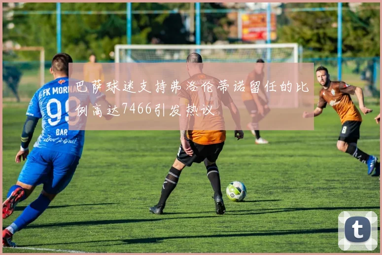 巴萨球迷支持弗洛伦蒂诺留任的比例高达7466引发热议