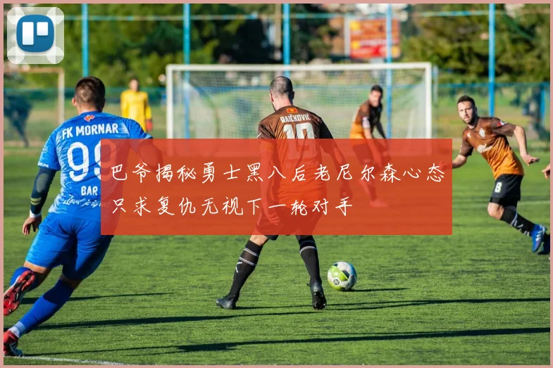 巴爷揭秘勇士黑八后老尼尔森心态只求复仇无视下一轮对手