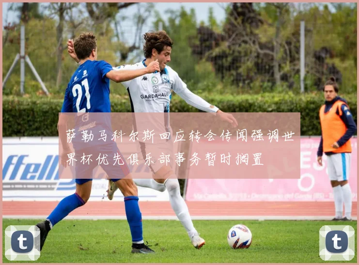萨勒马科尔斯回应转会传闻强调世界杯优先俱乐部事务暂时搁置