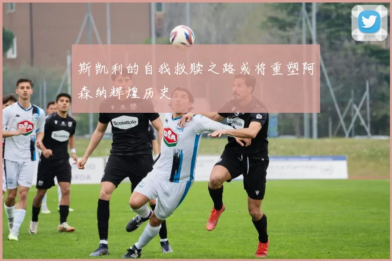 斯凯利的自我救赎之路或将重塑阿森纳辉煌历史