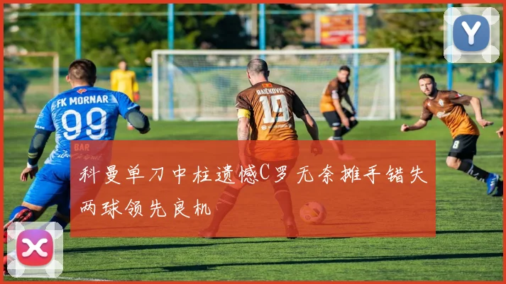 科曼单刀中柱遗憾C罗无奈摊手错失两球领先良机